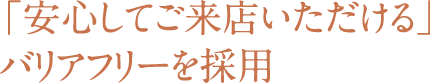 安心してご来店いただけるバリアフリーを採用