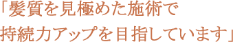 髪質を見極めた施術で持続力アップを目指しています